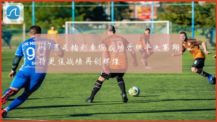 U17男足精彩表现成功晋级半决赛期待更佳战绩再创辉煌