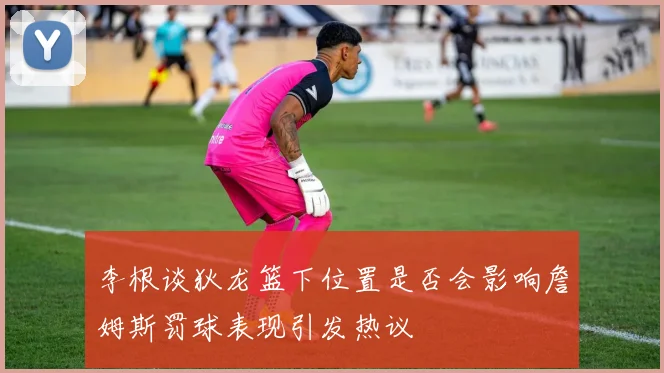 李根谈狄龙篮下位置是否会影响詹姆斯罚球表现引发热议