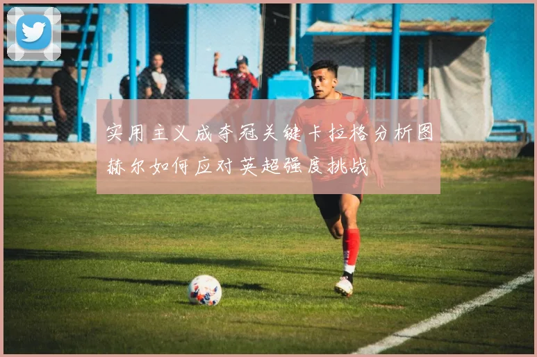 实用主义成夺冠关键卡拉格分析图赫尔如何应对英超强度挑战