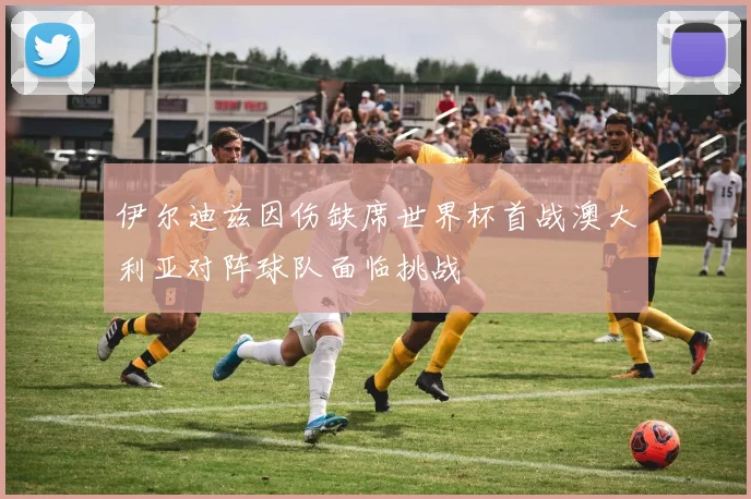 伊尔迪兹因伤缺席世界杯首战澳大利亚对阵球队面临挑战