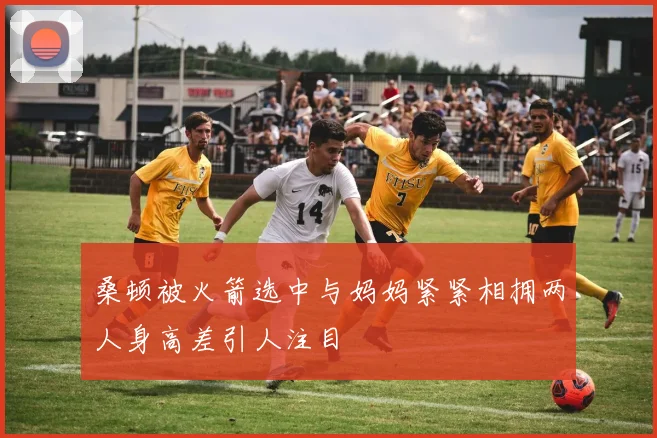 桑顿被火箭选中与妈妈紧紧相拥两人身高差引人注目