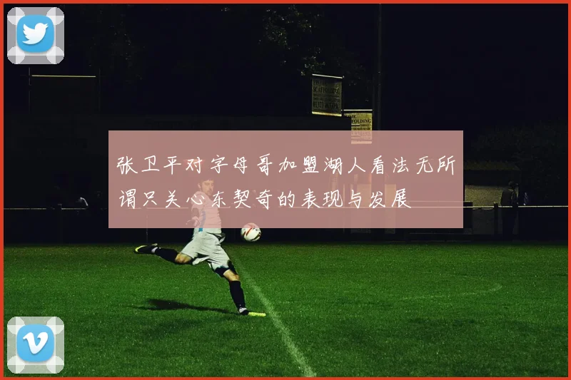 张卫平对字母哥加盟湖人看法无所谓只关心东契奇的表现与发展