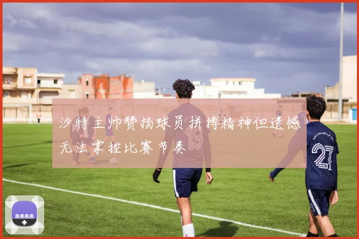 沙特主帅赞扬球员拼搏精神但遗憾无法掌控比赛节奏
