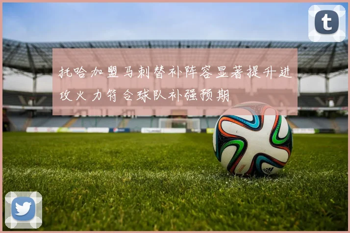 托哈加盟马刺替补阵容显著提升进攻火力符合球队补强预期