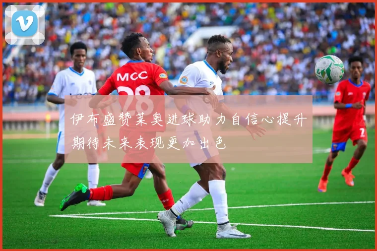 伊布盛赞莱奥进球助力自信心提升期待未来表现更加出色