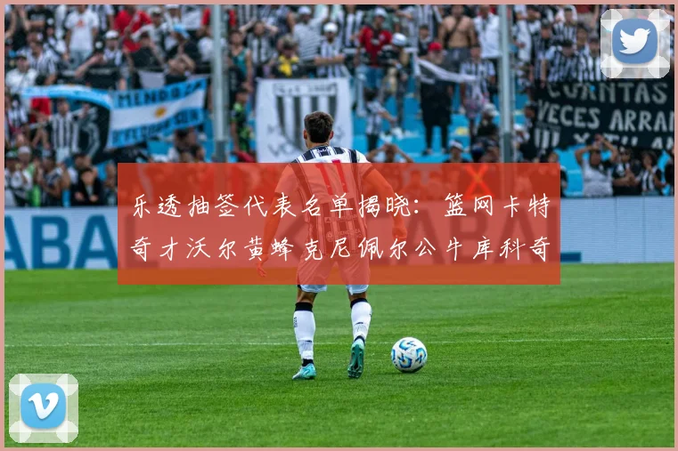 乐透抽签代表名单揭晓：篮网卡特奇才沃尔黄蜂克尼佩尔公牛库科奇齐聚一堂