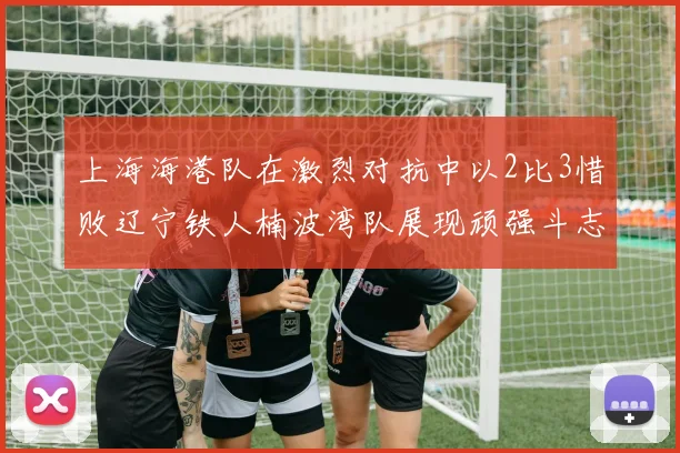 上海海港队在激烈对抗中以2比3惜败辽宁铁人楠波湾队展现顽强斗志