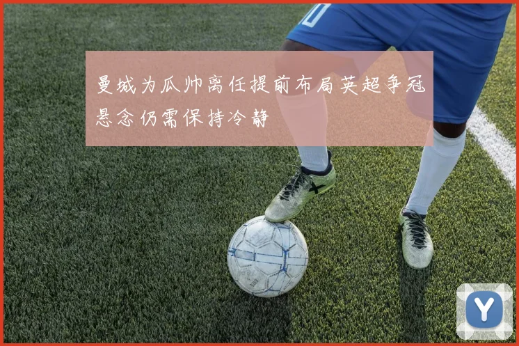 曼城为瓜帅离任提前布局英超争冠悬念仍需保持冷静
