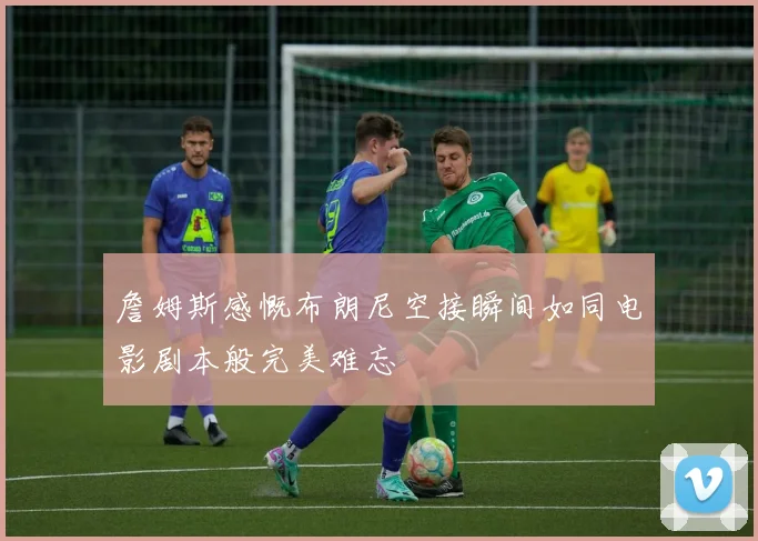 詹姆斯感慨布朗尼空接瞬间如同电影剧本般完美难忘