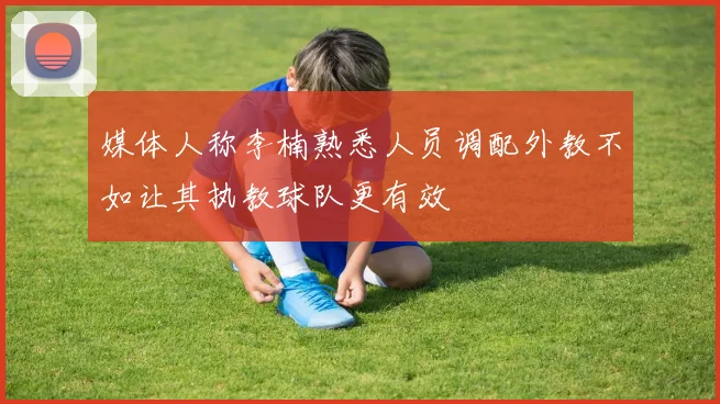 媒体人称李楠熟悉人员调配外教不如让其执教球队更有效