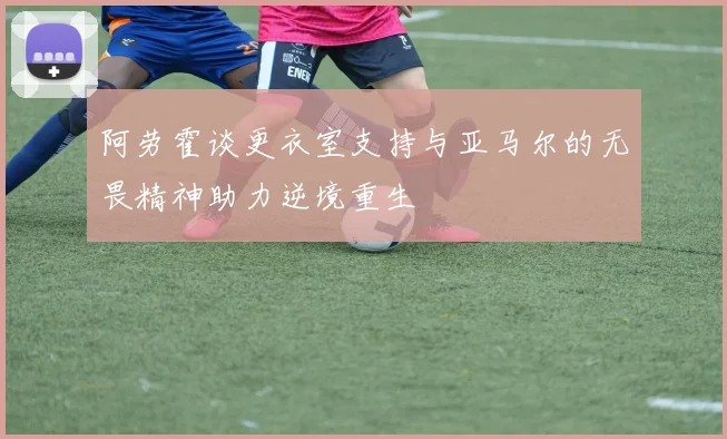 阿劳霍谈更衣室支持与亚马尔的无畏精神助力逆境重生