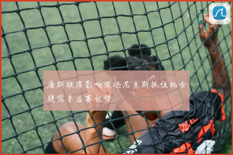 唐斯缺席影响深远尼克斯抓住机会稳固季后赛优势