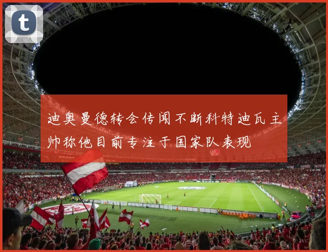 迪奥曼德转会传闻不断科特迪瓦主帅称他目前专注于国家队表现