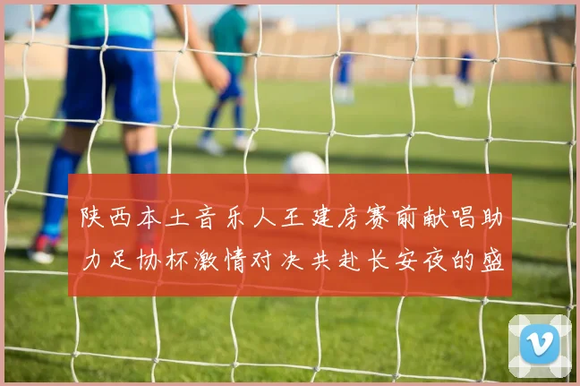 陕西本土音乐人王建房赛前献唱助力足协杯激情对决共赴长安夜的盛宴