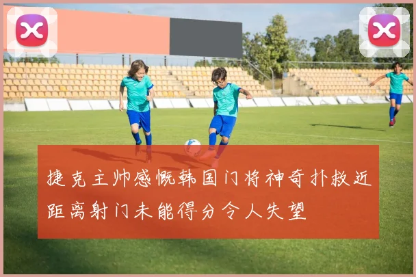 捷克主帅感慨韩国门将神奇扑救近距离射门未能得分令人失望