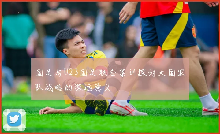 国足与U23国足联合集训探讨大国家队战略的深远意义