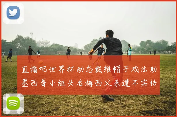 直播吧世界杯动态戴维帽子戏法助墨西哥小组头名梅西父亲遭不实传言困扰