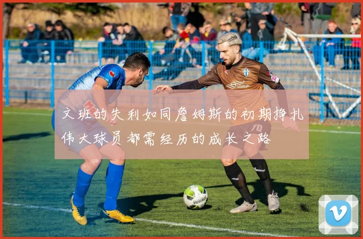 文班的失利如同詹姆斯的初期挣扎伟大球员都需经历的成长之路