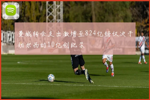 曼城转会支出激增至824亿镑仅次于切尔西的10亿创纪录