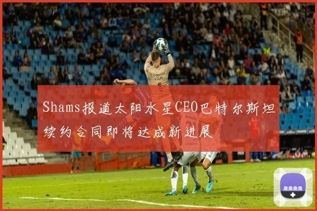 Shams报道太阳水星CEO巴特尔斯坦续约合同即将达成新进展