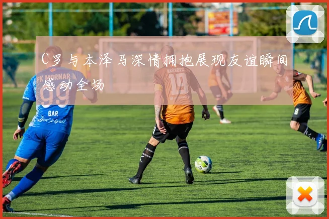 C罗与本泽马深情拥抱展现友谊瞬间感动全场
