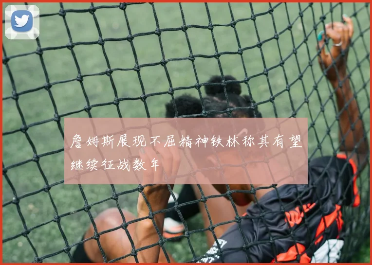 詹姆斯展现不屈精神铁林称其有望继续征战数年