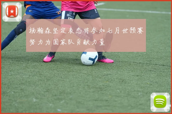 杨瀚森坚定表态将参加七月世预赛努力为国家队贡献力量